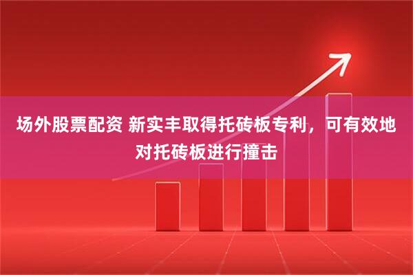 场外股票配资 新实丰取得托砖板专利，可有效地对托砖板进行撞击