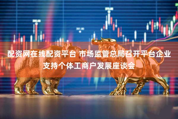 配资网在线配资平台 市场监管总局召开平台企业支持个体工商户发展座谈会