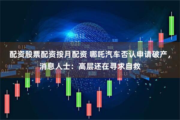 配资股票配资按月配资 哪吒汽车否认申请破产，消息人士：高层还在寻求自救