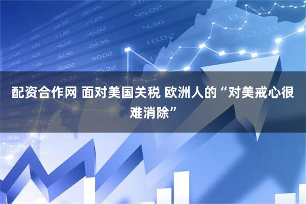 配资合作网 面对美国关税 欧洲人的“对美戒心很难消除”