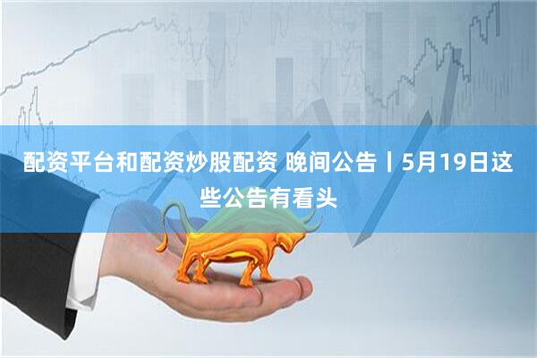 配资平台和配资炒股配资 晚间公告丨5月19日这些公告有看头