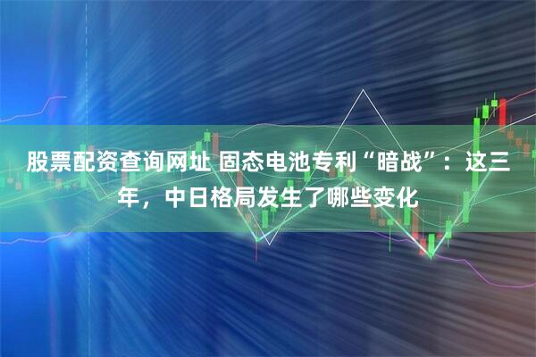 股票配资查询网址 固态电池专利“暗战”：这三年，中日格局发生了哪些变化