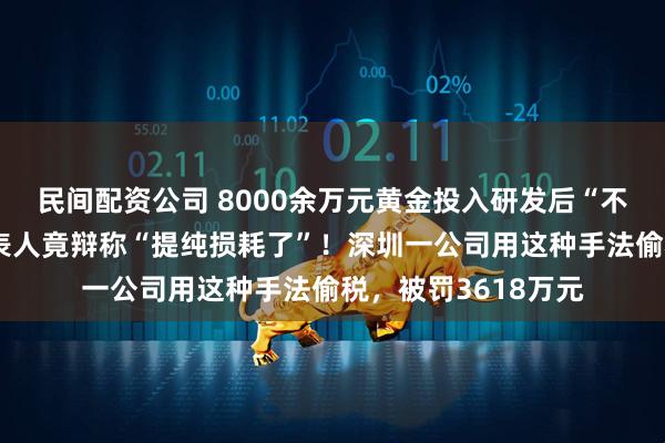 民间配资公司 8000余万元黄金投入研发后“不知去向”，法定代表人竟辩称“提纯损耗了”！深圳一公司用这种手法偷税，被罚3618万元