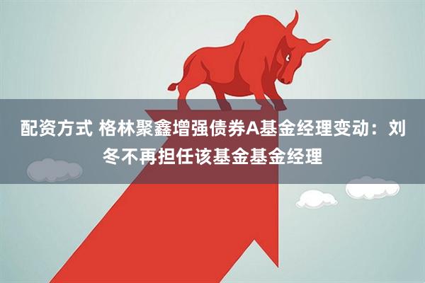 配资方式 格林聚鑫增强债券A基金经理变动：刘冬不再担任该基金基金经理