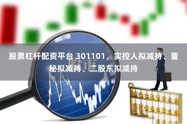 股票杠杆配资平台 301101，实控人拟减持、董秘拟减持、二股东拟减持