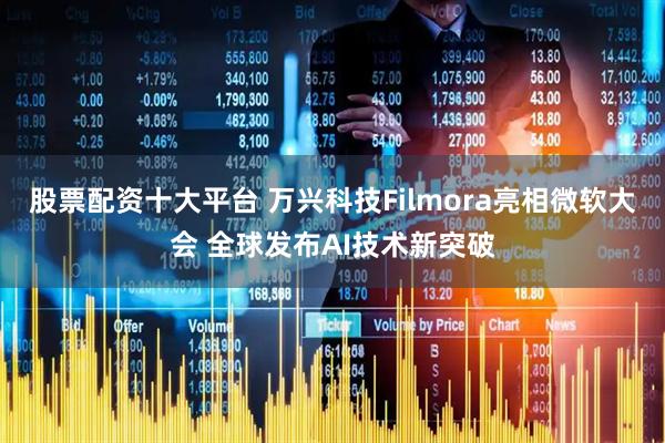 股票配资十大平台 万兴科技Filmora亮相微软大会 全球发布AI技术新突破