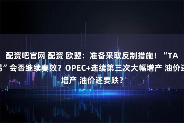 配资吧官网 配资 欧盟：准备采取反制措施！“TACO交易”会否继续奏效？OPEC+连续第三次大幅增产 油价还要跌？
