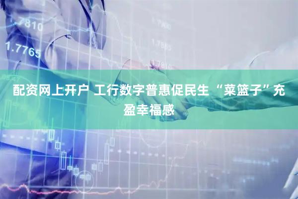 配资网上开户 工行数字普惠促民生 “菜篮子”充盈幸福感