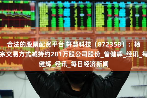 合法的股票配资平台 轩慧科技（872358）：杨东升通过大宗交易方式减持约281万股公司股份_曾健辉_经讯_每日经济新闻
