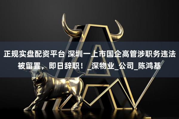正规实盘配资平台 深圳一上市国企高管涉职务违法被留置，即日辞职！_深物业_公司_陈鸿基