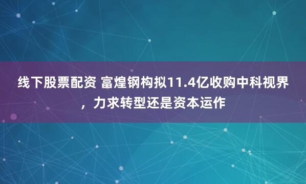 线下股票配资 富煌钢构拟11.4亿收购中科视界，力求转型还是资本运作