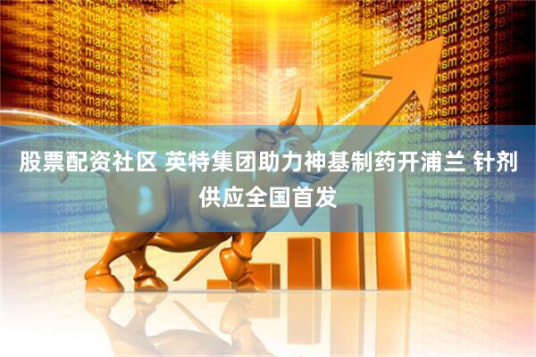 股票配资社区 英特集团助力神基制药开浦兰 针剂供应全国首发