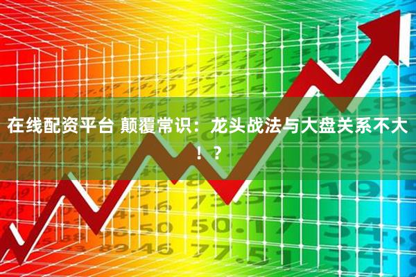 在线配资平台 颠覆常识：龙头战法与大盘关系不大！？