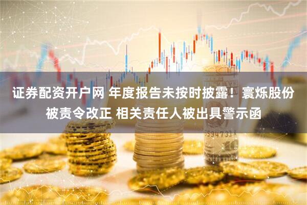 证券配资开户网 年度报告未按时披露！寰烁股份被责令改正 相关责任人被出具警示函