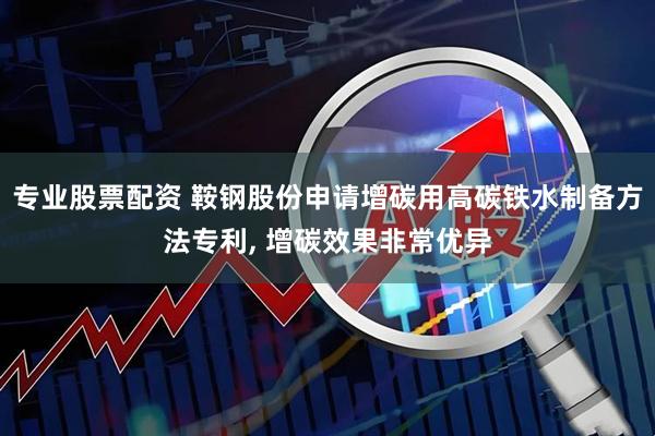 专业股票配资 鞍钢股份申请增碳用高碳铁水制备方法专利, 增碳效果非常优异