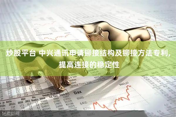 炒股平台 中兴通讯申请铆接结构及铆接方法专利, 提高连接的稳定性