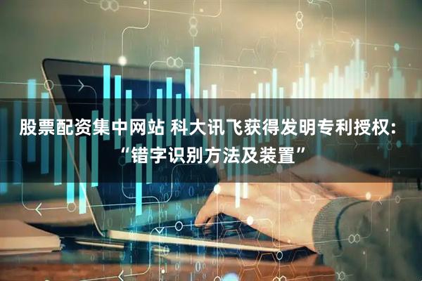 股票配资集中网站 科大讯飞获得发明专利授权: “错字识别方法及装置”