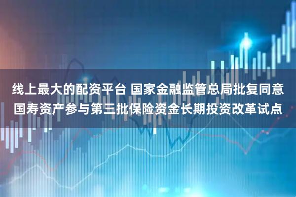 线上最大的配资平台 国家金融监管总局批复同意国寿资产参与第三批保险资金长期投资改革试点