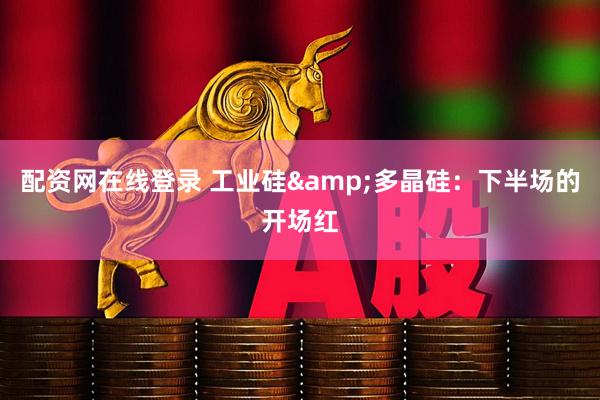 配资网在线登录 工业硅&多晶硅：下半场的开场红
