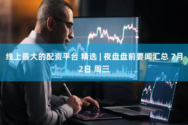 线上最大的配资平台 精选 | 夜盘盘前要闻汇总 7月2日 周三