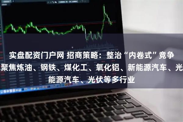 实盘配资门户网 招商策略：整治“内卷式”竞争后续政策或聚焦炼油、钢铁、煤化工、氧化铝、新能源汽车、光伏等多行业