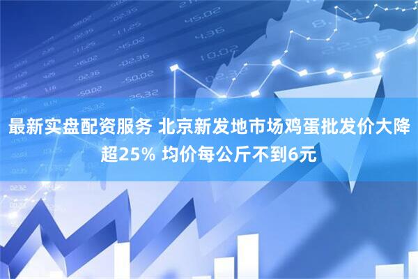 最新实盘配资服务 北京新发地市场鸡蛋批发价大降超25% 均价每公斤不到6元