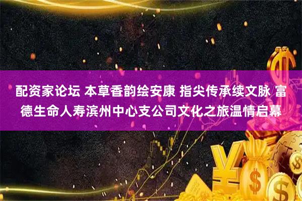 配资家论坛 本草香韵绘安康 指尖传承续文脉 富德生命人寿滨州中心支公司文化之旅温情启幕
