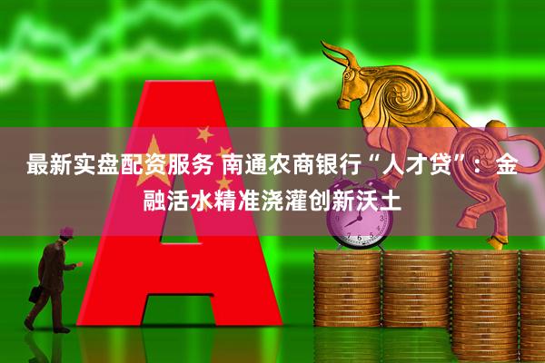 最新实盘配资服务 南通农商银行“人才贷”：金融活水精准浇灌创新沃土