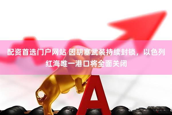 配资首选门户网站 因胡塞武装持续封锁，以色列红海唯一港口将全面关闭
