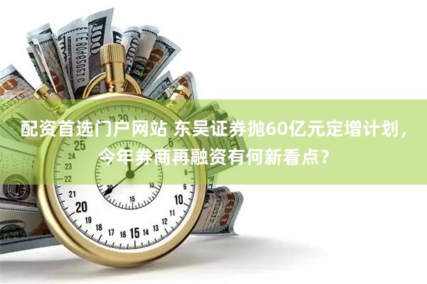 配资首选门户网站 东吴证券抛60亿元定增计划，今年券商再融资有何新看点？