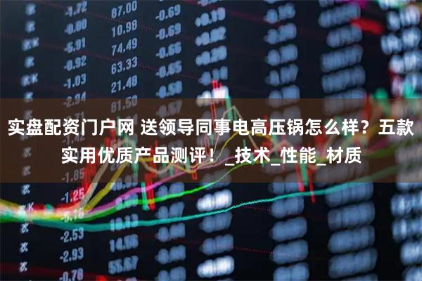 实盘配资门户网 送领导同事电高压锅怎么样？五款实用优质产品测评！_技术_性能_材质