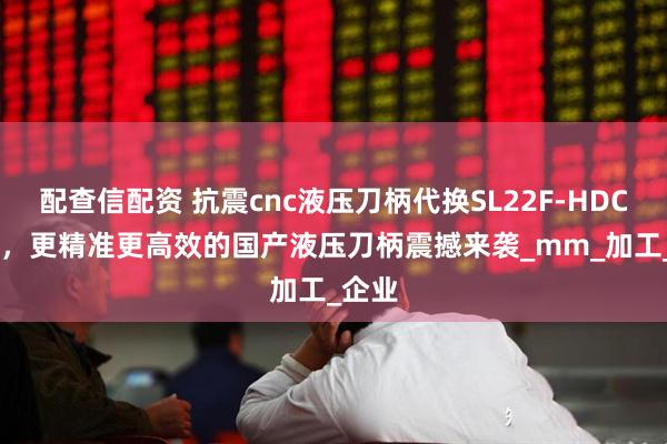 配查信配资 抗震cnc液压刀柄代换SL22F-HDC3-75，更精准更高效的国产液压刀柄震撼来袭_mm_加工_企业