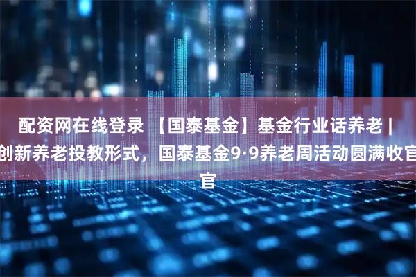 配资网在线登录 【国泰基金】基金行业话养老 | 创新养老投教形式,国泰基金9·9养老周活动圆满收官