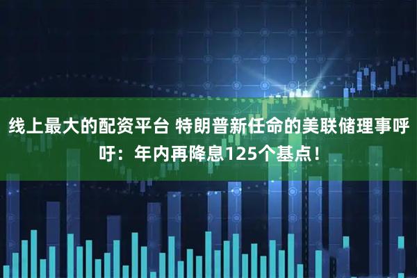 线上最大的配资平台 特朗普新任命的美联储理事呼吁:年内再降息125个基点!