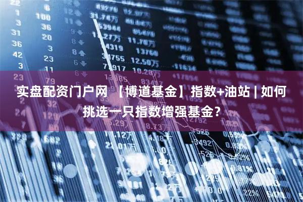 实盘配资门户网 【博道基金】指数+油站 | 如何挑选一只指数增强基金?