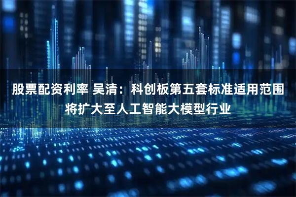 股票配资利率 吴清：科创板第五套标准适用范围将扩大至人工智能大模型行业