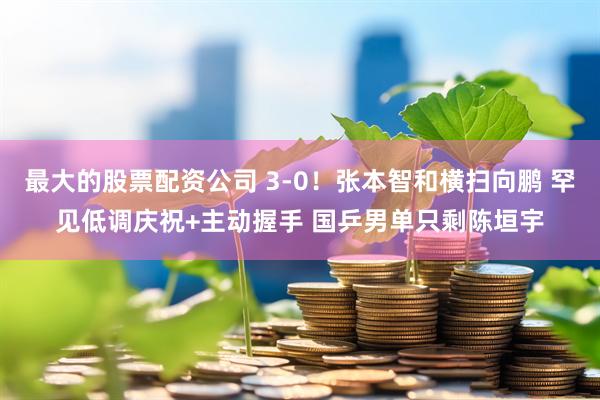 最大的股票配资公司 3-0！张本智和横扫向鹏 罕见低调庆祝+主动握手 国乒男单只剩陈垣宇