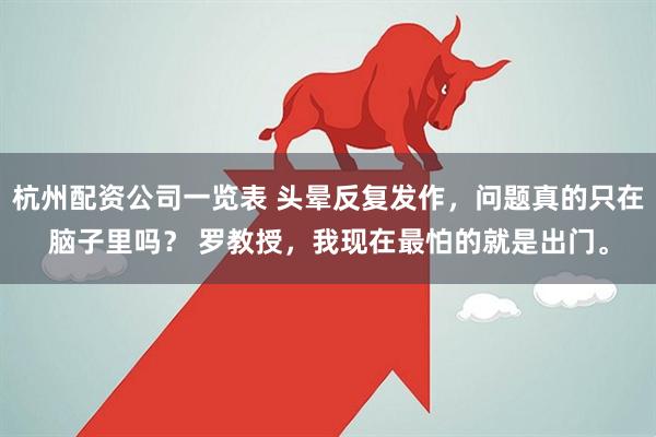 杭州配资公司一览表 头晕反复发作，问题真的只在脑子里吗？ 罗教授，我现在最怕的就是出门。